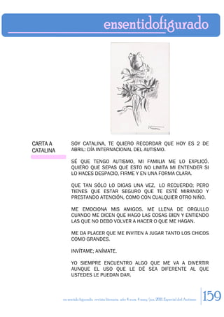 CARTA A         SOY CATALINA, TE QUIERO RECORDAR QUE HOY ES 2 DE
CATALINA        ABRIL: DÍA INTERNACIONAL DEL AUTISMO.

                SÉ QUE TENGO AUTISMO, MI FAMILIA ME LO EXPLICÓ.
                QUIERO QUE SEPAS QUE ESTO NO LIMITA MI ENTENDER SI
                LO HACES DESPACIO, FIRME Y EN UNA FORMA CLARA.

                QUE TAN SÓLO LO DIGAS UNA VEZ, LO RECUERDO; PERO
                TIENES QUE ESTAR SEGURO QUE TE ESTÉ MIRANDO Y
                PRESTANDO ATENCIÓN, COMO CON CUALQUIER OTRO NIÑO.

                ME EMOCIONA MIS AMIGOS. ME LLENA DE ORGULLO
                CUANDO ME DICEN QUE HAGO LAS COSAS BIEN Y ENTIENDO
                LAS QUE NO DEBO VOLVER A HACER O QUE ME HAGAN.

                ME DA PLACER QUE ME INVITEN A JUGAR TANTO LOS CHICOS
                COMO GRANDES.

                INVÍTAME; ANÍMATE.

                YO SIEMPRE ENCUENTRO ALGO QUE ME VA A DIVERTIR
                AUNQUE EL USO QUE LE DÉ SEA DIFERENTE AL QUE
                USTEDES LE PUEDAN DAR.



           en sentido figurado. revista literaria. año 4 num. 4 may/jun. 2011. Especial del Autismo   159
 