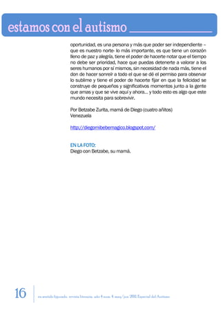 oportunidad, es una persona y más que poder ser independiente –
                          que es nuestro norte- lo más importante, es que tiene un corazón
                          lleno de paz y alegría, tiene el poder de hacerte notar que el tiempo
                          no debe ser prioridad, hace que puedas detenerte a valorar a los
                          seres humanos por sí mismos, sin necesidad de nada más, tiene el
                          don de hacer sonreír a todo el que se dé el permiso para observar
                          lo sublime y tiene el poder de hacerte fijar en que la felicidad se
                          construye de pequeños y significativos momentos junto a la gente
                          que amas y que se vive aquí y ahora… y todo esto es algo que este
                          mundo necesita para sobrevivir.

                          Por Betzabe Zurita, mamá de Diego (cuatro añitos)
                          Venezuela

                          http://diegomibebemagico.blogspot.com/


                          EN LA FOTO:
                          Diego con Betzabe, su mamá.




16   en sentido figurado. revista literaria. año 4 num. 4. may/jun. 2011. Especial del Autismo
 