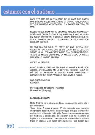 CADA VEZ MÁS ME GUSTA SALIR DE MI CASA POR RATOS
                        MAS LARGOS. NECESITO SALIR DE MI MUNDO PORQUE CADA
                        VEZ QUE LO HAGO ME DESARROLLO Y AVANZO UN ESCALÓN
                        MÁS.

                        NECESITO QUE COMPARTAS CONMIGO ALGUNA INSTANCIA Y
                        VERÁS QUE QUERRÉ VOLVER Y QUERRÁS QUE VUELVA; PUES
                        EN ALGUN PUNTO VAS A LOGRAR COSAS CONMIGO QUE TE
                        VAN A ENORGULLECER Y TE LLENARÁ DE FELICIDAD POR
                        CHIQUITA QUE SEA.

                        MI ESCUELA NO SÓLO ES PARTE DE UNA RUTINA, QUE
                        NECESITO TENER, SINO QUE ES UN LUGAR EN EL CUAL ME
                        SIENTO IGUAL. FORMO PARTE COMO CUALQUIER OTRO NIÑO.
                        TENGO EL MISMO UNIFORME, LA MISMA MESA, LA MISMA
                        MAESTRA, EL MISMO RECREO.

                        ADORO MI ESCUELA.

                        COMO SABRÁN, ESTO LO ESCRIBIÓ MI MAMÁ Y PAPÁ; POR
                        AHORA… PERO ANTES ME LO LEYERON PORQUE HABLA DE
                        MÍ; DE MI PERSONA Y QUIERO ESTAR PRESENTE Y
                        CONSCIENTE DE CADA PASO QUE DOY JUNTO A ELLOS.

                        LOS QUIERO MUCHO
                        CATALINA

                        Por los papás de Catalina (7 añitos)
                        Montevideo (Uruguay)


                        LA ABUELA DE CATA:

                        Mirta Amilivia es la abuela de Cata, y nos cuenta sobre ella y
                        sus hermanos:
                        “Cata tiene 7 años y cursa 2° de primaria con maestra
                        integradora desde Kinder, en un colegio bilingüe aunque no
                        realiza todo el horario del inglés. Como cambiaron de equipo
                        de médicos y psicólogos, les pidieron que no realizara el
                        inglés por el momento, pues tanto te contestaba la misma
                        frase en español y en inglés correctamente. Pero dijeron que

160   en sentido figurado. revista literaria. año 4 num. 4. may/jun. 2011. Especial del Autismo
 