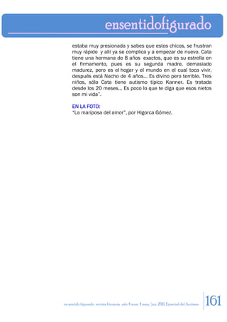 estaba muy presionada y sabes que estos chicos, se frustran
     muy rápido y allí ya se complica y a empezar de nuevo. Cata
     tiene una hermana de 8 años exactos, que es su estrella en
     el firmamento, pues es su segunda madre, demasiado
     madurez, pero es el hogar y el mundo en el cual toca vivir,
     después está Nacho de 4 años... Es divino pero terrible. Tres
     niños, sólo Cata tiene autismo típico Kanner. Es tratada
     desde los 20 meses... Es poco lo que te diga que esos nietos
     son mi vida”.

     EN LA FOTO:
     “La mariposa del amor”, por Higorca Gómez.




en sentido figurado. revista literaria. año 4 num. 4 may/jun. 2011. Especial del Autismo   161
 