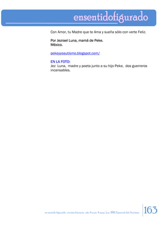 Con Amor, tu Madre que te Ama y sueña sólo con verte Feliz.

     Por Jezrael Luna, mamá de Peke.
     México.

     pekeyyoautismo.blogspot.com/

     EN LA FOTO:
     Jez Luna, madre y poeta junto a su hijo Peke, dos guerreros
     incansables.




en sentido figurado. revista literaria. año 4 num. 4 may/jun. 2011. Especial del Autismo   163
 