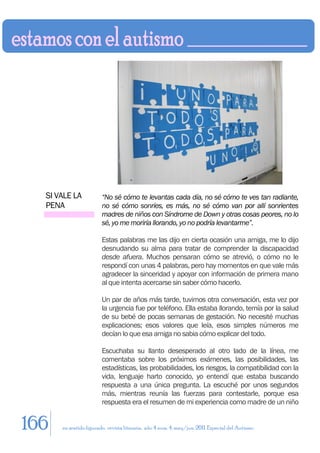 SI VALE LA            “No sé cómo te levantas cada día, no sé cómo te ves tan radiante,
  PENA                  no sé cómo sonríes, es más, no sé cómo van por allí sonrientes
                        madres de niños con Síndrome de Down y otras cosas peores, no lo
                        sé, yo me moriría llorando, yo no podría levantarme”.

                        Estas palabras me las dijo en cierta ocasión una amiga, me lo dijo
                        desnudando su alma para tratar de comprender la discapacidad
                        desde afuera. Muchos pensaran cómo se atrevió, o cómo no le
                        respondí con unas 4 palabras, pero hay momentos en que vale más
                        agradecer la sinceridad y apoyar con información de primera mano
                        al que intenta acercarse sin saber cómo hacerlo.

                        Un par de años más tarde, tuvimos otra conversación, esta vez por
                        la urgencia fue por teléfono. Ella estaba llorando, temía por la salud
                        de su bebé de pocas semanas de gestación. No necesité muchas
                        explicaciones; esos valores que leía, esos simples números me
                        decían lo que esa amiga no sabia cómo explicar del todo.

                        Escuchaba su llanto desesperado al otro lado de la línea, me
                        comentaba sobre los próximos exámenes, las posibilidades, las
                        estadísticas, las probabilidades, los riesgos, la compatibilidad con la
                        vida, lenguaje harto conocido, yo entendí que estaba buscando
                        respuesta a una única pregunta. La escuché por unos segundos
                        más, mientras reunía las fuerzas para contestarle, porque esa
                        respuesta era el resumen de mi experiencia como madre de un niño


166   en sentido figurado. revista literaria. año 4 num. 4. may/jun. 2011. Especial del Autismo
 