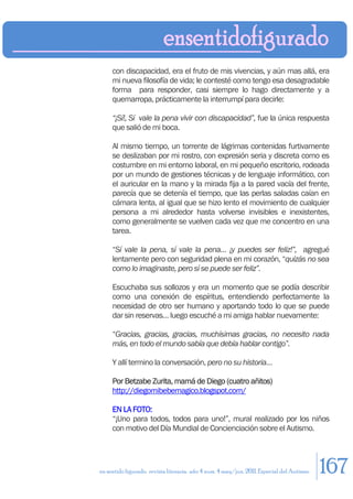 con discapacidad, era el fruto de mis vivencias, y aún mas allá, era
     mi nueva filosofía de vida; le contesté como tengo esa desagradable
     forma para responder, casi siempre lo hago directamente y a
     quemarropa, prácticamente la interrumpí para decirle:

     “¡Sí!, Sí vale la pena vivir con discapacidad”, fue la única respuesta
     que salió de mi boca.

     Al mismo tiempo, un torrente de lágrimas contenidas furtivamente
     se deslizaban por mi rostro, con expresión seria y discreta como es
     costumbre en mi entorno laboral, en mi pequeño escritorio, rodeada
     por un mundo de gestiones técnicas y de lenguaje informático, con
     el auricular en la mano y la mirada fija a la pared vacía del frente,
     parecía que se detenía el tiempo, que las perlas saladas caían en
     cámara lenta, al igual que se hizo lento el movimiento de cualquier
     persona a mi alrededor hasta volverse invisibles e inexistentes,
     como generalmente se vuelven cada vez que me concentro en una
     tarea.

     “Sí vale la pena, sí vale la pena… ¡y puedes ser feliz!”, agregué
     lentamente pero con seguridad plena en mi corazón, “quizás no sea
     como lo imaginaste, pero sí se puede ser feliz”.

     Escuchaba sus sollozos y era un momento que se podía describir
     como una conexión de espíritus, entendiendo perfectamente la
     necesidad de otro ser humano y aportando todo lo que se puede
     dar sin reservas… luego escuché a mi amiga hablar nuevamente:

     “Gracias, gracias, gracias, muchísimas gracias, no necesito nada
     más, en todo el mundo sabía que debía hablar contigo”.

     Y allí termino la conversación, pero no su historia…

     Por Betzabe Zurita, mamá de Diego (cuatro añitos)
     http://diegomibebemagico.blogspot.com/

     EN LA FOTO:
     “¡Uno para todos, todos para uno!”, mural realizado por los niños
     con motivo del Día Mundial de Concienciación sobre el Autismo.




en sentido figurado. revista literaria. año 4 num. 4 may/jun. 2011. Especial del Autismo   167
 