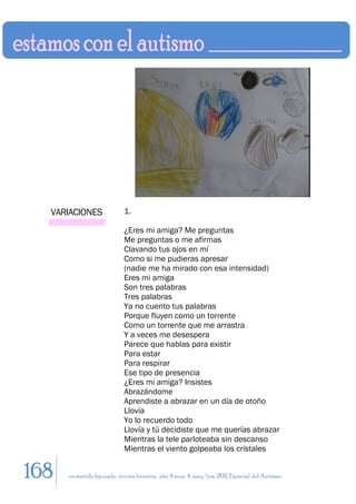 VARIACIONES                1.

                             ¿Eres mi amiga? Me preguntas
                             Me preguntas o me afirmas
                             Clavando tus ojos en mí
                             Como si me pudieras apresar
                             (nadie me ha mirado con esa intensidad)
                             Eres mi amiga
                             Son tres palabras
                             Tres palabras
                             Ya no cuento tus palabras
                             Porque fluyen como un torrente
                             Como un torrente que me arrastra
                             Y a veces me desespera
                             Parece que hablas para existir
                             Para estar
                             Para respirar
                             Ese tipo de presencia
                             ¿Eres mi amiga? Insistes
                             Abrazándome
                             Aprendiste a abrazar en un día de otoño
                             Llovía
                             Yo lo recuerdo todo
                             Llovía y tú decidiste que me querías abrazar
                             Mientras la tele parloteaba sin descanso
                             Mientras el viento golpeaba los cristales


168   en sentido figurado. revista literaria. año 4 num. 4. may/jun. 2011. Especial del Autismo
 