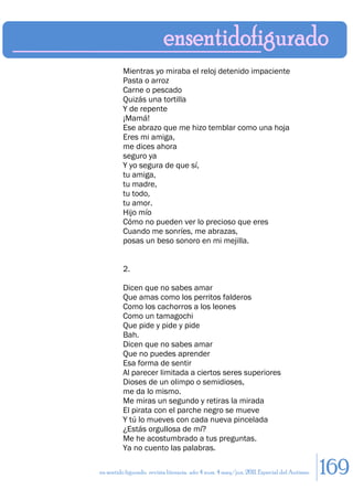Mientras yo miraba el reloj detenido impaciente
         Pasta o arroz
         Carne o pescado
         Quizás una tortilla
         Y de repente
         ¡Mamá!
         Ese abrazo que me hizo temblar como una hoja
         Eres mi amiga,
         me dices ahora
         seguro ya
         Y yo segura de que sí,
         tu amiga,
         tu madre,
         tu todo,
         tu amor.
         Hijo mío
         Cómo no pueden ver lo precioso que eres
         Cuando me sonríes, me abrazas,
         posas un beso sonoro en mi mejilla.


         2.

         Dicen que no sabes amar
         Que amas como los perritos falderos
         Como los cachorros a los leones
         Como un tamagochi
         Que pide y pide y pide
         Bah.
         Dicen que no sabes amar
         Que no puedes aprender
         Esa forma de sentir
         Al parecer limitada a ciertos seres superiores
         Dioses de un olimpo o semidioses,
         me da lo mismo.
         Me miras un segundo y retiras la mirada
         El pirata con el parche negro se mueve
         Y tú lo mueves con cada nueva pincelada
         ¿Estás orgullosa de mí?
         Me he acostumbrado a tus preguntas.
         Ya no cuento las palabras.

en sentido figurado. revista literaria. año 4 num. 4 may/jun. 2011. Especial del Autismo   169
 