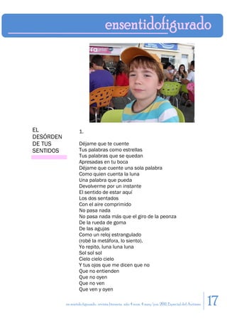 EL                 1.
DESÓRDEN
DE TUS             Déjame que te cuente
SENTIDOS           Tus palabras como estrellas
                   Tus palabras que se quedan
                   Apresadas en tu boca
                   Déjame que cuente una sola palabra
                   Como quien cuenta la luna
                   Una palabra que pueda
                   Devolverme por un instante
                   El sentido de estar aquí
                   Los dos sentados
                   Con el aire comprimido
                   No pasa nada
                   No pasa nada más que el giro de la peonza
                   De la rueda de goma
                   De las agujas
                   Como un reloj estrangulado
                   (robé la metáfora, lo siento).
                   Yo repito, luna luna luna
                   Sol sol sol
                   Cielo cielo cielo
                   Y tus ojos que me dicen que no
                   Que no entienden
                   Que no oyen
                   Que no ven
                   Que ven y oyen

           en sentido figurado. revista literaria. año 4 num. 4 may/jun. 2011. Especial del Autismo   17
 