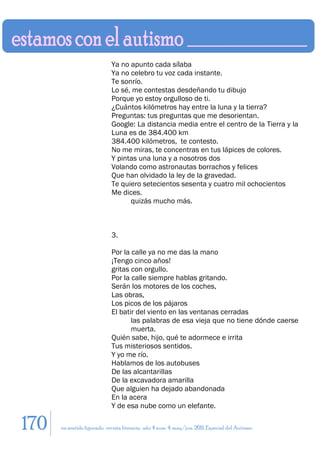 Ya no apunto cada sílaba
                             Ya no celebro tu voz cada instante.
                             Te sonrío.
                             Lo sé, me contestas desdeñando tu dibujo
                             Porque yo estoy orgulloso de ti.
                             ¿Cuántos kilómetros hay entre la luna y la tierra?
                             Preguntas: tus preguntas que me desorientan.
                             Google: La distancia media entre el centro de la Tierra y la
                             Luna es de 384.400 km
                             384.400 kilómetros, te contesto.
                             No me miras, te concentras en tus lápices de colores.
                             Y pintas una luna y a nosotros dos
                             Volando como astronautas borrachos y felices
                             Que han olvidado la ley de la gravedad.
                             Te quiero setecientos sesenta y cuatro mil ochocientos
                             Me dices.
                                   quizás mucho más.



                             3.

                             Por la calle ya no me das la mano
                             ¡Tengo cinco años!
                             gritas con orgullo.
                             Por la calle siempre hablas gritando.
                             Serán los motores de los coches,
                             Las obras,
                             Los picos de los pájaros
                             El batir del viento en las ventanas cerradas
                                    las palabras de esa vieja que no tiene dónde caerse
                                    muerta.
                             Quién sabe, hijo, qué te adormece e irrita
                             Tus misteriosos sentidos.
                             Y yo me río.
                             Hablamos de los autobuses
                             De las alcantarillas
                             De la excavadora amarilla
                             Que alguien ha dejado abandonada
                             En la acera
                             Y de esa nube como un elefante.

170   en sentido figurado. revista literaria. año 4 num. 4. may/jun. 2011. Especial del Autismo
 