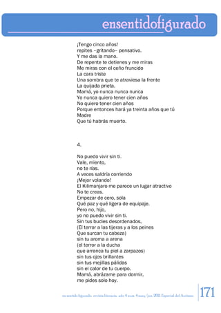 ¡Tengo cinco años!
         repites –gritando– pensativo.
         Y me das la mano.
         De repente te detienes y me miras
         Me miras con el ceño fruncido
         La cara triste
         Una sombra que te atraviesa la frente
         La quijada prieta.
         Mamá, yo nunca nunca nunca
         Yo nunca quiero tener cien años
         No quiero tener cien años
         Porque entonces hará ya treinta años que tú
         Madre
         Que tú habrás muerto.



         4.

         No puedo vivir sin ti.
         Vale, miento,
         no te rías.
         A veces saldría corriendo
         ¡Mejor volando!
         El Kilimanjaro me parece un lugar atractivo
         No te creas.
         Empezar de cero, sola
         Qué paz y qué ligera de equipaje.
         Pero no, hijo,
         yo no puedo vivir sin ti.
         Sin tus bucles desordenados,
         (El terror a las tijeras y a los peines
         Que surcan tu cabeza)
         sin tu aroma a arena
         (el terror a la ducha
         que arranca tu piel a zarpazos)
         sin tus ojos brillantes
         sin tus mejillas pálidas
         sin el calor de tu cuerpo.
         Mamá, abrázame para dormir,
         me pides solo hoy.

en sentido figurado. revista literaria. año 4 num. 4 may/jun. 2011. Especial del Autismo   171
 