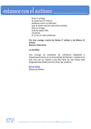 Eres mi amiga,
                             te susurras a ti mismo,
                             palabras como un talismán
                             que te hacen sonreír casi entre sueños.
                             Eres mi amiga.
                             Cuenta hasta 144,
                             me dices.
                             El 12 es mi color preferido.

                        Por Ana Luengo, mamá de Niklas (7 añitos) y de Milena (3
                        añitos)
                        Bremen (Alemania)

                        LA AUTORA:

                        Ana Luengo es profesora de Literatura Española e
                        Hispanoamericana en la Universidad de Bremen, ciudad en la
                        que vive con su marido y sus dos hijos. Su hijo mayor está
                        diagnosticado desde los tres años con autismo.

                        EN LA FOTO:
                        Dibujo de Niklas.




172   en sentido figurado. revista literaria. año 4 num. 4. may/jun. 2011. Especial del Autismo
 