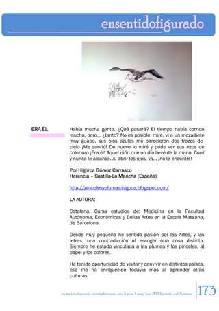 ERA ÉL        Había mucha gente. ¿Qué pasará? El tiempo había corrido
              mucho, pero… ¿tanto? No es posible, miré, vi a un mozalbete
              muy guapo, sus ojos azules me parecieron dos trozos de
              cielo ¡Me sonrió! De nuevo lo miré y pude ver sus rizos de
              color oro ¡Era él! Aquel niño que un día llevé de la mano. Corrí
              y nunca le alcancé. Al abrir los ojos, ya... ¡no le encontré!

              Por Higorca Gómez Carrasco
              Herencia – Castilla-La Mancha (España)

              http://pincelesyplumas-higoca.blogspot.com/

              LA AUTORA:

              Catalana. Cursa estudios de: Medicina en la Facultad
              Autónoma, Económicas y Bellas Artes en la Escola Massana,
              de Barcelona.

              Desde muy pequeña he sentido pasión por las Artes, y las
              letras, una contradicción al escoger otra cosa distinta.
              Siempre he estado vinculada a las plumas y los pinceles, al
              papel y los colores.

              He tenido oportunidad de visitar y convivir en distintos países,
              eso me ha enriquecido todavía más al aprender otras
              culturas


         en sentido figurado. revista literaria. año 4 num. 4 may/jun. 2011. Especial del Autismo   173
 