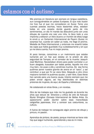 Mis premios en literatura son siempre en lengua castellana,
                        aun consiguiéndolos en países Europeos. El que más ilusión
                        me hizo fue el que me concedieron en Suiza: Tenia una
                        cuantas poesías escritas, hacia bastantes años, estaban
                        todas en una carpeta donde guardo parte de mis
                        sentimientos, un día mi marido las descubrió junto con unos
                        dibujos de cuando era casi una niña, lo llevo todo a una
                        imprenta y editaron un libro (bueno un montón de ellos) luego
                        lo envió a: un Certamen Internacional de Payern (Suiza) mi
                        sorpresa fue, cuando sin saber yo nada, me llego el premio.
                        Medalla de Plata Internacional, y entonces me enseñó todas
                        las cajas que había guardado muy cuidadosamente y sin que
                        yo me diera cuenta. Fue mi mejor premio.

                        Al poco tiempo, conocimos a un matrimonio que estaba
                        luchando por un hijo que estaba en la prisión de alta
                        seguridad de Tampax, en el corredor de la muerte: Joaquín
                        José Martínez. Necesitaban dinero para poder contratar a un
                        buen abogado, buscaban por todas partes. Aquello me vino
                        muy bien, me puse a ello y vendimos muchos. De esa forma
                        pudimos poner nuestro granito de arena en el “saco”, y así
                        contribuir a que por fin se viera libre. Después a otro chico
                        mejicano también le pudimos ayudar, y salir libre. Esos libros
                        han servido para una buena causa. Intento siempre que me
                        piden enviar alguno, así hay distribuidos en distintas
                        prisiones de mujeres, de aquí, de España y bibliotecas.

                        He colaborado en otros libros, y en revistas.

                        Otro de los trabajos que más me ha gustado es durante los
                        años que estuve de Directora y crítica de arte de Kokusai
                        Bijutsi Shingikai (Consejo Internacional de Bellas Artes. Es
                        apasionante poder escribir sobre esas maravillosas
                        caligrafías japonesas. Vivir y conocer sus costumbres, su
                        cultura.

                        A fuerza de trabajar he conseguido algún premio de dibujo y
                        pintura, mi pasión.

                        Aprendiza de pintora, de poeta, porque mientras se tiene vida
                        hay que seguir luchando, aprendiendo y esa es mi meta.

174   en sentido figurado. revista literaria. año 4 num. 4. may/jun. 2011. Especial del Autismo
 
