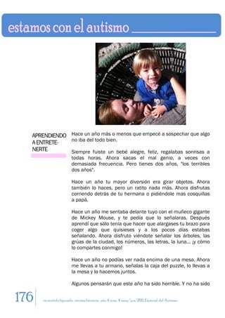APRENDIENDO Hace un año más o menos que empecé a sospechar que algo
              no iba del todo bien.
  A ENTRETE-
  NERTE       Siempre fuiste un bebé alegre, feliz, regalabas sonrisas a
                        todas horas. Ahora sacas el mal genio, a veces con
                        demasiada frecuencia. Pero tienes dos años, "los terribles
                        dos años".

                        Hace un año tu mayor diversión era girar objetos. Ahora
                        también lo haces, pero un ratito nada más. Ahora disfrutas
                        corriendo detrás de tu hermana o pidiéndole mas cosquillas
                        a papá.

                        Hace un año me sentaba delante tuyo con el muñeco gigante
                        de Mickey Mouse, y te pedía que lo señalaras. Después
                        aprendí que sólo tenía que hacer que alargases tu brazo para
                        coger algo que quisieses y a los pocos días estabas
                        señalando. Ahora disfruto viéndote señalar los árboles, las
                        grúas de la ciudad, los números, las letras, la luna... ¡y cómo
                        lo compartes conmigo!

                        Hace un año no podías ver nada encima de una mesa. Ahora
                        me llevas a tu armario, señalas la caja del puzzle, lo llevas a
                        la mesa y lo hacemos juntos.

                        Algunos pensarán que este año ha sido horrible. Y no ha sido


176   en sentido figurado. revista literaria. año 4 num. 4. may/jun. 2011. Especial del Autismo
 