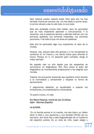 fácil, todavía cuesta, todavía duele. Pero este año me has
     llamado mamá por primera vez, me has dado tu primer beso,
     tu primer abrazo y eso lo vale todo, lo cura todo.

     Este año anhelaba mucho oírte hablar, pero he aprendido
     que es más importante aprender a comunicarnos. Y lo
     hacemos, nos lo pasamos bomba y además disfruto con tus
     primeras palabras, tus primeras frasecillas, tus primeras
     canciones. Y de todo lo que me dices sin palabras.

     Este año he aprendido algo muy importante: el valor de tu
     mirada.

     Gracias, hijo, porque este año gracias a ti he recuperado la
     confianza en mí misma y me siento fuerte para afrontar el
     futuro. Porque en ti, mi pequeño gran luchador, tengo el
     mejor ejemplo.

     Ha pasado casi un año desde que las sospechas se
     convirtieron en diagnóstico: TEA. Pero ahora el dolor del
     diagnóstico es inversamente proporcional a las alegrías que
     me das.

     Todavía me encuentro buscando ese equilibrio entre llevarte
     a la normalidad y comprender y respetar tu forma de
     pensamiento.

     Y seguiremos adelante, yo ayudándote a superar tus
     limitaciones y tú enseñándome a entenderte.

     Te quiero mucho, mi vida.

     Por María Palacios, mamá de Javi (2 añitos)
     Gijón - Asturias (España)

     LA AUTORA

     “En mi familia somos 4: mi marido, mis dos hijos y yo. Belén
     tiene 4 años y una paciencia y una bondad infinita con su
     hermano. Javi tiene dos y está diagnosticado de un trastorno
     del espectro autista. Es un cielo de niño, súper alegre y

en sentido figurado. revista literaria. año 4 num. 4 may/jun. 2011. Especial del Autismo   177
 