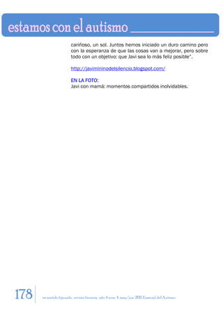 cariñoso, un sol. Juntos hemos iniciado un duro camino pero
                         con la esperanza de que las cosas van a mejorar, pero sobre
                         todo con un objetivo: que Javi sea lo más feliz posible”.

                         http://javimininodelsilencio.blogspot.com/

                         EN LA FOTO:
                         Javi con mamá: momentos compartidos inolvidables.




178   en sentido figurado. revista literaria. año 4 num. 4. may/jun. 2011. Especial del Autismo
 