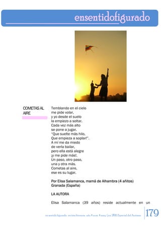 COMETAS AL        Temblando en el cielo
AIRE              me pide volar,
                  y yo desde el suelo
                  la empiezo a soltar.
                  Cada vez más alto
                  se pone a jugar.
                  “Que suelte más hilo,
                  Que empieza a soplar!”.
                  A mí me da miedo
                  de verla bailar,
                  pero ella está alegre
                  ¡y me pide más!.
                  Un paso, otro paso,
                  una y otra más.
                  Cometas al aire,
                  ese es su lugar.

                  Por Elisa Salamanca, mamá de Alhambra (4 añitos)
                  Granada (España)

                  LA AUTORA

                  Elisa Salamanca (39 años) reside actualmente en un


             en sentido figurado. revista literaria. año 4 num. 4 may/jun. 2011. Especial del Autismo   179
 