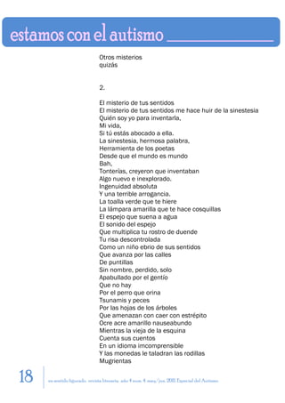 Otros misterios
                               quizás


                               2.

                               El misterio de tus sentidos
                               El misterio de tus sentidos me hace huir de la sinestesia
                               Quién soy yo para inventarla,
                               Mi vida,
                               Si tú estás abocado a ella.
                               La sinestesia, hermosa palabra,
                               Herramienta de los poetas
                               Desde que el mundo es mundo
                               Bah,
                               Tonterías, creyeron que inventaban
                               Algo nuevo e inexplorado.
                               Ingenuidad absoluta
                               Y una terrible arrogancia.
                               La toalla verde que te hiere
                               La lámpara amarilla que te hace cosquillas
                               El espejo que suena a agua
                               El sonido del espejo
                               Que multiplica tu rostro de duende
                               Tu risa descontrolada
                               Como un niño ebrio de sus sentidos
                               Que avanza por las calles
                               De puntillas
                               Sin nombre, perdido, solo
                               Apabullado por el gentío
                               Que no hay
                               Por el perro que orina
                               Tsunamis y peces
                               Por las hojas de los árboles
                               Que amenazan con caer con estrépito
                               Ocre acre amarillo nauseabundo
                               Mientras la vieja de la esquina
                               Cuenta sus cuentos
                               En un idioma imcomprensible
                               Y las monedas le taladran las rodillas
                               Mugrientas

18   en sentido figurado. revista literaria. año 4 num. 4. may/jun. 2011. Especial del Autismo
 