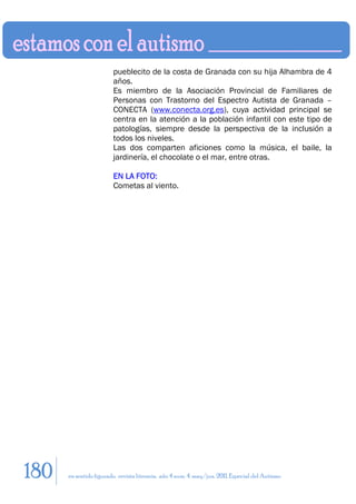 pueblecito de la costa de Granada con su hija Alhambra de 4
                        años.
                        Es miembro de la Asociación Provincial de Familiares de
                        Personas con Trastorno del Espectro Autista de Granada –
                        CONECTA (www.conecta.org.es), cuya actividad principal se
                        centra en la atención a la población infantil con este tipo de
                        patologías, siempre desde la perspectiva de la inclusión a
                        todos los niveles.
                        Las dos comparten aficiones como la música, el baile, la
                        jardinería, el chocolate o el mar, entre otras.

                        EN LA FOTO:
                        Cometas al viento.




180   en sentido figurado. revista literaria. año 4 num. 4. may/jun. 2011. Especial del Autismo
 