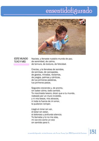 ESTE MUNDO    Naciste, y llenaste nuestro mundo de paz,
TUYO Y MÍO    de serenidad, de calma,
              de ternura, de dulzura, de felicidad.

              Crecías, y lo llenabas de sonidos,
              de sonrisas, de carcajadas,
              de gestos, miradas, reclamos,
              de juegos, palmas y cánticos,
              de tus primeras palabras,
              tus primeros pasos.

              Seguiste creciendo y, de pronto,
              sin saber cómo, todo cambió.
              Te marchaste tesoro, dicen que a tu mundo,
              rodeado por un muro invisible,
              y ni mis besos, mis abrazos,
              ni toda la fuerza de mi amor,
              lo pudieron romper.

              Llegó el mirar sin ver,
              el estar sin estar,
              el doloroso y profundo silencio.
              Te llamaba y tú no me oías,
              mi voz era como un eco
              sin sentido para ti.



         en sentido figurado. revista literaria. año 4 num. 4 may/jun. 2011. Especial del Autismo   181
 