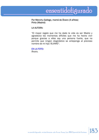 Por Menchu Gallego, mamá de Álvaro (4 añitos)
     Pinto (Madrid)

     LA AUTORA:

     “El mayor regalo que me ha dado la vida es ser Madre y
     agradezco los momentos difíciles que me ha hecho vivir
     porque gracias a ellos soy una persona fuerte, que no
     permite que ningún diagnóstico se anteponga al precioso
     nombre de mi hijo: ÁLVARO”.

     EN LA FOTO:
     Álvaro.




en sentido figurado. revista literaria. año 4 num. 4 may/jun. 2011. Especial del Autismo   183
 