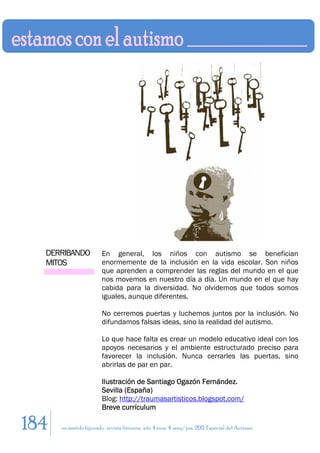 DERRIBANDO            En general, los niños con autismo se benefician
  MITOS                 enormemente de la inclusión en la vida escolar. Son niños
                        que aprenden a comprender las reglas del mundo en el que
                        nos movemos en nuestro día a día. Un mundo en el que hay
                        cabida para la diversidad. No olvidemos que todos somos
                        iguales, aunque diferentes.

                        No cerremos puertas y luchemos juntos por la inclusión. No
                        difundamos falsas ideas, sino la realidad del autismo.

                        Lo que hace falta es crear un modelo educativo ideal con los
                        apoyos necesarios y el ambiente estructurado preciso para
                        favorecer la inclusión. Nunca cerrarles las puertas, sino
                        abrirlas de par en par.

                        Ilustración de Santiago Ogazón Fernández.
                        Sevilla (España)
                        Blog: http://traumasartisticos.blogspot.com/
                        Breve currículum

184   en sentido figurado. revista literaria. año 4 num. 4. may/jun. 2011. Especial del Autismo
 