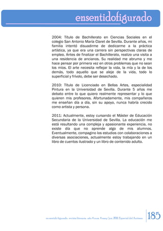 2004: Título de Bachillerato en Ciencias Sociales en el
     colegio San Antonio María Claret de Sevilla. Durante años, mi
     familia intentó disuadirme de dedicarme a la práctica
     artística, ya que era una carrera sin perspectivas claras de
     empleo. Antes de finalizar el Bachillerato, realizo una visita a
     una residencia de ancianos. Su realidad me abruma y me
     hace pensar por primera vez en otros problemas que no sean
     los míos. El arte necesita reflejar la vida, la mía y la de los
     demás, todo aquello que se aleje de la vida, todo lo
     superficial y frívolo, debe ser desechado.

     2010: Título de Licenciado en Bellas Artes, especialidad
     Pintura en la Universidad de Sevilla. Durante 5 años me
     debato entre lo que quiero realmente representar y lo que
     quieren mis profesores. Afortunadamente, mis compañeros
     me enseñan día a día, sin su apoyo, nunca habría crecido
     como artista y persona.

     2011: Actualmente, estoy cursando el Máster de Educación
     Secundaria de la Universidad de Sevilla. La educación me
     está resultando una compleja y apasionante experiencia, no
     existe día que no aprende algo de mis alumnos.
     Eventualmente, compagino los estudios con colaboraciones a
     diversas asociaciones, actualmente estoy trabajando en un
     libro de cuentos ilustrado y un libro de contenido adulto.




en sentido figurado. revista literaria. año 4 num. 4 may/jun. 2011. Especial del Autismo   185
 