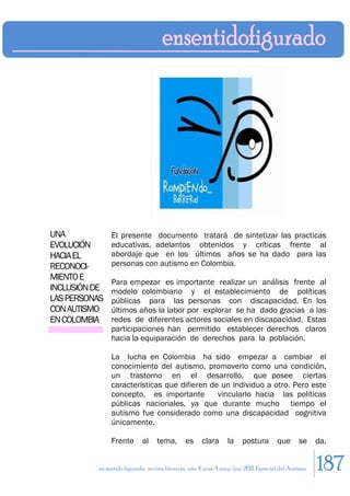 UNA            El presente documento tratará de sintetizar las practicas
EVOLUCIÓN      educativas, adelantos obtenidos y críticas frente al
HACIA EL       abordaje que en los últimos años se ha dado para las
RECONOCI-      personas con autismo en Colombia.
MIENTO E
               Para empezar es importante realizar un análisis frente al
INCLUSIÓN DE   modelo colombiano y el establecimiento de políticas
LAS PERSONAS   públicas para las personas con discapacidad. En los
CON AUTISMO    últimos años la labor por explorar se ha dado gracias a las
EN COLOMBIA    redes de diferentes actores sociales en discapacidad. Estas
               participaciones han permitido establecer derechos claros
               hacia la equiparación de derechos para la población.

               La lucha en Colombia ha sido empezar a cambiar el
               conocimiento del autismo, promoverlo como una condición,
               un trastorno en el desarrollo, que posee ciertas
               características que difieren de un individuo a otro. Pero este
               concepto, es importante        vincularlo hacia las políticas
               públicas nacionales, ya que durante mucho tiempo el
               autismo fue considerado como una discapacidad cognitiva
               únicamente.

               Frente       al    tema,       es     clara      la    postura        que      se     da,


          en sentido figurado. revista literaria. año 4 num. 4 may/jun. 2011. Especial del Autismo   187
 