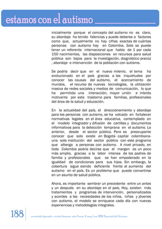 inicialmente porque el concepto del autismo no es claro,
                        su abordaje ha tenido falencias y puede deberse a factores
                        como que, actualmente no hay cifras exactas de cuántas
                        personas con autismo hay en Colombia. Solo se puede
                        tener un referente internacional que habla de 1 por cada
                        150 nacimientos, las disposiciones en recursos para salud
                        pública son bajos para la investigación, diagnóstico precoz
                        , abordaje e intervención de la población con autismo.

                        Se podría decir que en el nuevo milenio, el tema ha
                        evolucionado en el país gracias a las inquietudes por
                        conocer las causas del autismo, el acercamiento de
                        mundos, el recurso de nuevas tecnologías, la utilización
                        masiva de redes sociales y medios de comunicación, lo que
                        ha permitido una interacción, mayor unión e interés
                        motivante por este trastorno para familias, profesionales
                        del área de la salud y educación.

                        En la actualidad del país, el direccionamiento y abordaje
                        para las personas con autismo, se ha volcado en fortalecer
                        normativas legales en el área educativa, contemplado en
                        el modelo integrador y difusión de cartillas y documentos
                        informativos para la detección temprana en el autismo. Lo
                        anterior, desde el sector público. Pero es preocupante
                        conocer que solo existe en Bogotá- capital colombiana-
                        una sola institución del sector público con este programa
                        que alberga a personas con autismo. A nivel privado, en
                        toda Colombia podría decirse que el margen es un poco
                        más amplio, gracias a la labor intensa de los padres de
                        familia y profesionales que se han empoderado en la
                        igualdad de condiciones para sus hijos. Sin embargo, la
                        cobertura sigue siendo deficiente frente al aumento del
                        autismo en el país. Es un problema que puede convertirse
                        en un asunto de salud pública.

                        Ahora, es importante sembrar un precedente entre un antes
                        y un después en su abordaje en el país. Hoy, existen más
                        tratamientos y programas de intervención, personalizados
                        y acordes a las necesidades de los niños, niñas y jóvenes
                        con autismo, el modelo se enriquece cada día con nuevas
                        experiencias y metodologías integrales.

188   en sentido figurado. revista literaria. año 4 num. 4. may/jun. 2011. Especial del Autismo
 