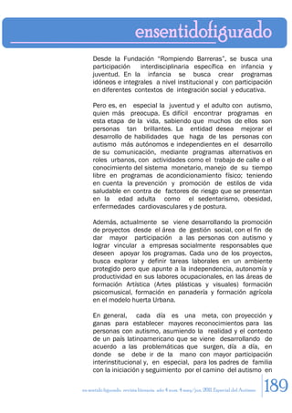 Desde la Fundación “Rompiendo Barreras”, se busca una
     participación   interdisciplinaria específica en infancia y
     juventud. En la infancia se busca crear programas
     idóneos e integrales a nivel institucional y con participación
     en diferentes contextos de integración social y educativa.

     Pero es, en especial la juventud y el adulto con autismo,
     quien más preocupa. Es difícil encontrar programas en
     esta etapa de la vida, sabiendo que muchos de ellos son
     personas tan brillantes. La entidad desea mejorar el
     desarrollo de habilidades que haga de las personas con
     autismo más autónomos e independientes en el desarrollo
     de su comunicación, mediante programas alternativos en
     roles urbanos, con actividades como el trabajo de calle o el
     conocimiento del sistema monetario, manejo de su tiempo
     libre en programas de acondicionamiento físico; teniendo
     en cuenta la prevención y promoción de estilos de vida
     saludable en contra de factores de riesgo que se presentan
     en la edad adulta como el sedentarismo, obesidad,
     enfermedades cardiovasculares y de postura.

     Además, actualmente se viene desarrollando la promoción
     de proyectos desde el área de gestión social, con el fin de
     dar mayor participación a las personas con autismo y
     lograr vincular a empresas socialmente responsables que
     deseen apoyar los programas. Cada uno de los proyectos,
     busca explorar y definir tareas laborales en un ambiente
     protegido pero que apunte a la independencia, autonomía y
     productividad en sus labores ocupacionales, en las áreas de
     formación Artística (Artes plásticas y visuales) formación
     psicomusical, formación en panadería y formación agrícola
     en el modelo huerta Urbana.

     En general, cada día es una meta, con proyección y
     ganas para establecer mayores reconocimientos para las
     personas con autismo, asumiendo la realidad y el contexto
     de un país latinoamericano que se viene desarrollando de
     acuerdo a las problemáticas que surgen, día a día, en
     donde se debe ir de la mano con mayor participación
     interinstitucional y, en especial, para los padres de familia
     con la iniciación y seguimiento por el camino del autismo en

en sentido figurado. revista literaria. año 4 num. 4 may/jun. 2011. Especial del Autismo   189
 