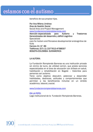 beneficio de sus propios hijos.

                        Por Ana Milena Jiménez
                        Área de Gestión Social
                        Social Area and Project Management
                        www.fundacionrompiendobarreras.com
                        Atención especializada    para      Autismo      y Trastornos
                        Generalizados del desarrollo y déficit cognitivo
                        Specialized
                        care for Autism and Pervasive developmental andcognitive de
                        ficits
                        Carrera 31 1F 89
                        Teléfonos: (57) (1) 2377613-4788007
                        BOGOTA-COLOMBIA- SURAMERICA


                        LA AUTORA:

                        La Fundación Rompiendo Barreras es una institución privada
                        sin ánimo de lucro, de utilidad común, que presta servicios
                        especializados en el área de educación con énfasis en salud,
                        habilitación y rehabilitación en Bogotá – Colombia para
                        personas con autismo.
                        Tiene como objetivo descubrir, potenciar y desarrollar
                        habilidades, destrezas, actitudes y comportamientos que
                        permitan a los beneficiarios incluirse en un ámbito
                        académico, laboral y social.

                        www.fundacionrompiendobarreras.com

                        EN LA FOTO:
                        Logo institucional de la Fundación Rompiendo Barreras.




190   en sentido figurado. revista literaria. año 4 num. 4. may/jun. 2011. Especial del Autismo
 