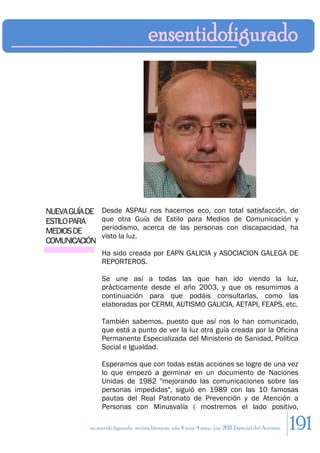 NUEVA GUÍA DE   Desde ASPAU nos hacemos eco, con total satisfacción, de
ESTILO PARA     que otra Guía de Estilo para Medios de Comunicación y
                periodismo, acerca de las personas con discapacidad, ha
MEDIOS DE
                visto la luz.
COMUNICACIÓN
                Ha sido creada por EAPN GALICIA y ASOCIACION GALEGA DE
                REPORTEROS.

                Se une así a todas las que han ido viendo la luz,
                prácticamente desde el año 2003, y que os resumimos a
                continuación para que podáis consultarlas, como las
                elaboradas por CERMI, AUTISMO GALICIA, AETAPI, FEAPS, etc.

                También sabemos, puesto que así nos lo han comunicado,
                que está a punto de ver la luz otra guía creada por la Oficina
                Permanente Especializada del Ministerio de Sanidad, Política
                Social e Igualdad.

                Esperamos que con todas estas acciones se logre de una vez
                lo que empezó a germinar en un documento de Naciones
                Unidas de 1982 "mejorando las comunicaciones sobre las
                personas impedidas", siguió en 1989 con las 10 famosas
                pautas del Real Patronato de Prevención y de Atención a
                Personas con Minusvalía ( mostremos el lado positivo,

           en sentido figurado. revista literaria. año 4 num. 4 may/jun. 2011. Especial del Autismo   191
 