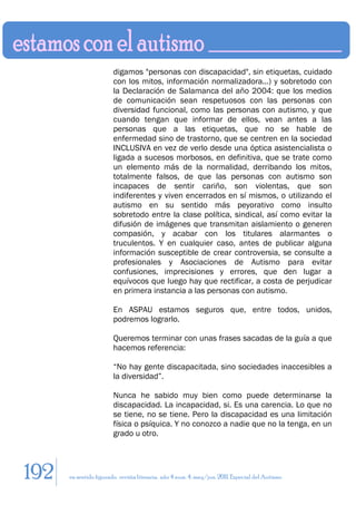 digamos "personas con discapacidad", sin etiquetas, cuidado
                        con los mitos, información normalizadora...) y sobretodo con
                        la Declaración de Salamanca del año 2004: que los medios
                        de comunicación sean respetuosos con las personas con
                        diversidad funcional, como las personas con autismo, y que
                        cuando tengan que informar de ellos, vean antes a las
                        personas que a las etiquetas, que no se hable de
                        enfermedad sino de trastorno, que se centren en la sociedad
                        INCLUSIVA en vez de verlo desde una óptica asistencialista o
                        ligada a sucesos morbosos, en definitiva, que se trate como
                        un elemento más de la normalidad, derribando los mitos,
                        totalmente falsos, de que las personas con autismo son
                        incapaces de sentir cariño, son violentas, que son
                        indiferentes y viven encerrados en sí mismos, o utilizando el
                        autismo en su sentido más peyorativo como insulto
                        sobretodo entre la clase política, sindical, así como evitar la
                        difusión de imágenes que transmitan aislamiento o generen
                        compasión, y acabar con los titulares alarmantes o
                        truculentos. Y en cualquier caso, antes de publicar alguna
                        información susceptible de crear controversia, se consulte a
                        profesionales y Asociaciones de Autismo para evitar
                        confusiones, imprecisiones y errores, que den lugar a
                        equívocos que luego hay que rectificar, a costa de perjudicar
                        en primera instancia a las personas con autismo.

                        En ASPAU estamos seguros que, entre todos, unidos,
                        podremos lograrlo.

                        Queremos terminar con unas frases sacadas de la guía a que
                        hacemos referencia:

                        “No hay gente discapacitada, sino sociedades inaccesibles a
                        la diversidad”.

                        Nunca he sabido muy bien como puede determinarse la
                        discapacidad. La incapacidad, si. Es una carencia. Lo que no
                        se tiene, no se tiene. Pero la discapacidad es una limitación
                        física o psíquica. Y no conozco a nadie que no la tenga, en un
                        grado u otro.




192   en sentido figurado. revista literaria. año 4 num. 4. may/jun. 2011. Especial del Autismo
 