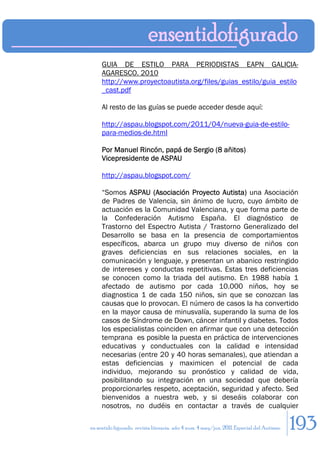 GUIA DE ESTILO PARA PERIODISTAS EAPN GALICIA-
     AGARESCO. 2010
     http://www.proyectoautista.org/files/guias_estilo/guia_estilo
     _cast.pdf

     Al resto de las guías se puede acceder desde aquí:

     http://aspau.blogspot.com/2011/04/nueva-guia-de-estilo-
     para-medios-de.html

     Por Manuel Rincón, papá de Sergio (8 añitos)
     Vicepresidente de ASPAU

     http://aspau.blogspot.com/

     “Somos ASPAU (Asociación Proyecto Autista) una Asociación
     de Padres de Valencia, sin ánimo de lucro, cuyo ámbito de
     actuación es la Comunidad Valenciana, y que forma parte de
     la Confederación Autismo España. El diagnóstico de
     Trastorno del Espectro Autista / Trastorno Generalizado del
     Desarrollo se basa en la presencia de comportamientos
     específicos, abarca un grupo muy diverso de niños con
     graves deficiencias en sus relaciones sociales, en la
     comunicación y lenguaje, y presentan un abanico restringido
     de intereses y conductas repetitivas. Estas tres deficiencias
     se conocen como la triada del autismo. En 1988 había 1
     afectado de autismo por cada 10.000 niños, hoy se
     diagnostica 1 de cada 150 niños, sin que se conozcan las
     causas que lo provocan. El número de casos la ha convertido
     en la mayor causa de minusvalía, superando la suma de los
     casos de Síndrome de Down, cáncer infantil y diabetes. Todos
     los especialistas coinciden en afirmar que con una detección
     temprana es posible la puesta en práctica de intervenciones
     educativas y conductuales con la calidad e intensidad
     necesarias (entre 20 y 40 horas semanales), que atiendan a
     estas deficiencias y maximicen el potencial de cada
     individuo, mejorando su pronóstico y calidad de vida,
     posibilitando su integración en una sociedad que debería
     proporcionarles respeto, aceptación, seguridad y afecto. Sed
     bienvenidos a nuestra web, y si deseáis colaborar con
     nosotros, no dudéis en contactar a través de cualquier

en sentido figurado. revista literaria. año 4 num. 4 may/jun. 2011. Especial del Autismo   193
 