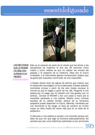 LAS DIEZ COSAS   Este es el extracto de parte de la charla que les dimos a los
QUE LE PEDIRÍA   estudiantes de medicina el otro día. Mi intención como
UN NIÑO CON      madre y como médico es que no repitan los errores del
                 pasado y el presente de la medicina. Ellos son el futuro
AUTISMO A UN
                 inmediato, y la información genera comprensión. Espero que
MÉDICO           os guste (por supuesto, como todo, es muy mejorable)

                 1.-Estate atento ante los signos de alarma que indican que
                 mi desarrollo neurológico no es el adecuado. Puedes detectar
                 anomalías incluso a partir de los seis meses (aunque lo
                 normal es que lo hagas a partir de los 18). Pregunta a mis
                 padres por mi juego, por mi relación con mis iguales, por mi
                 actitud… Conoce el M-CHAT y ten una copia a mano por si
                 necesitas pasárselo a mis padres. Dedica cinco minutos
                 escasos de tu valioso tiempo, porque de tu temprana
                 sospecha puede depender mi futuro. Además, interésate por
                 mis hermanos si los tengo, la tasa de autismo es mucho
                 mayor en ellos (hasta 50 veces más que en el resto de la
                 población)

                 2.-Escucha a mis padres si acuden a la consulta porque son
                 ellos los que ven que algo no funciona adecuadamente. No
                 pienses que son unos histéricos (sobretodo si son primerizos

            en sentido figurado. revista literaria. año 4 num. 4 may/jun. 2011. Especial del Autismo   195
 