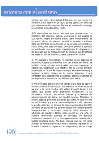 porque son más vulnerables). Ellos son los que mejor me
                        conocen, y de hecho en un 80% de los casos son ellos los
                        que primero se dan cuenta). Tómate el trabajo de investigar
                        brevemente si pueden tener razón.

                        3.-Si sospechas de forma fundada que puedo tener un
                        trastorno del espectro autista, comunica a mis padres tu
                        SOSPECHA. Hazlo de forma firme, pero comprensiva. Es
                        necesario alertar sin alarmar. No utilices la palabra autismo,
                        diles que PARECE que no tengo un desarrollo comunicativo y
                        social adecuado para mi edad. Derívame pronto a atención
                        especializada para que sigan investigando. El diagnóstico y
                        las pruebas que se realizan llevan su tiempo ( puede tratarse
                        de hasta un año de demora), y éste corre en mi contra.

                        4.- No juzgues a mis padres. No siempre serán capaces de
                        entender/aceptar el problema. Aun así, debes ser firme. Sé
                        positivo con el mensaje que les das para que el proceso de
                        adaptación/aceptación sea efectivo. De su actitud también
                        dependerá mi futuro. Es importante que les recomiendes que
                        busquen a otros padres en su misma situación, o que
                        contacten con asociaciones de padres, podrán ayudarles en
                        estos primeros momentos tan difíciles para todos.

                        5.-No me hagas esperar mucho tiempo en la sala de espera,
                        sobretodo si está abarrotada. Mis sentidos muchas veces se
                        saturan y te será mucho más difícil después llegar a mí.
                        Sabes que puedo tener problemas sensoriales: la luz
                        demasiado intensa, los ruidos fuertes y sobretodo las
                        aglomeraciones de gente me pueden afectar. Necesito mi
                        propio espacio personal. Entiende que para mí esto es una
                        situación nueva y que me cuesta adaptarme a ella. Necesito
                        tu ayuda. Además, un tiempo de espera prolongado también
                        aumenta el estrés de mis padres porque no siempre podrán
                        tranquilizarme, y entonces tampoco ellos estarán en
                        situación de ayudarte. Desde hace menos de una año, en
                        nuestra comunidad aparece el concepto de atención
                        preferente, que se indica en el margen superior derecho de la
                        tarjeta sanitaria como AA. Esto implica que se me debe
                        atender de forma prioritaria, y que si necesito ingresar en un
                        hospital o entrar en urgencias, se asegura que siempre haya

196   en sentido figurado. revista literaria. año 4 num. 4. may/jun. 2011. Especial del Autismo
 
