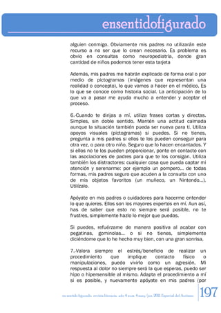 alguien conmigo. Obviamente mis padres no utilizarán este
     recurso a no ser que lo crean necesario. Es problema es
     obvio en consultas como neuropediatría, donde gran
     cantidad de niños podemos tener esta tarjeta

     Además, mis padres me habrán explicado de forma oral o por
     medio de pictogramas (imágenes que representan una
     realidad o concepto), lo que vamos a hacer en el médico. Es
     lo que se conoce como historia social. La anticipación de lo
     que va a pasar me ayuda mucho a entender y aceptar el
     proceso.

     6.-Cuando te dirijas a mí, utiliza frases cortas y directas.
     Simples, sin doble sentido. Mantén una actitud calmada
     aunque la situación también pueda ser nueva para ti. Utiliza
     apoyos visuales (pictogramas) si puedes. Si no tienes,
     pregunta a mis padres si ellos te los pueden conseguir para
     otra vez, o para otro niño. Seguro que lo hacen encantados. Y
     si ellos no te los pueden proporcionar, ponte en contacto con
     las asociaciones de padres para que te los consigan. Utiliza
     también los distractores: cualquier cosa que pueda captar mi
     atención y serenarme: por ejemplo un pompero... de todas
     formas, mis padres seguro que acuden a la consulta con uno
     de mis objetos favoritos (un muñeco, un Nintendo...).
     Utilízalo.

     Apóyate en mis padres o cuidadores para hacerme entender
     lo que quieres. Ellos son los mayores expertos en mí. Aun así,
     has de saber que esto no siempre será posible, no te
     frustres, simplemente hazlo lo mejor que puedas.

     Si puedes, refuérzame de manera positiva al acabar con
     pegatinas, gominolas… o si no tienes, simplemente
     diciéndome que lo he hecho muy bien, con una gran sonrisa.

     7.-Valora siempre el estrés/beneficio de realizar un
     procedimiento     que     implique    contacto    físico   o
     manipulaciones, puedo vivirlo como un agresión. Mi
     respuesta al dolor no siempre será la que esperas, puedo ser
     hipo o hipersensible al mismo. Adapta el procedimiento a mí
     si es posible, y nuevamente apóyate en mis padres (por

en sentido figurado. revista literaria. año 4 num. 4 may/jun. 2011. Especial del Autismo   197
 
