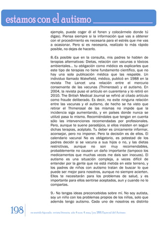 ejemplo, puede coger él el fonen y colocármelo donde tú
                        digas). Piensa siempre si la información que vas a obtener
                        con el procedimiento es necesaria para el estrés que me vas
                        a ocasionar. Pero si es necesaria, realízalo lo más rápido
                        posible, no dejes de hacerlo.

                        8.-Es posible que en la consulta, mis padres te hablen de
                        terapias alternativas: Dietas, relación con vacunas o tóxicos
                        ambientales… tu obligación como médico es explicarles que
                        este tipo de terapias no tiene fundamento científico, que no
                        hay una sola publicación médica que las respalde. Un
                        individuo llamado Wakefield, médico, publicó en 1988 en la
                        revista The Lancet una relación entre el mercurio
                        conservante de las vacunas (Thimerosal) y el autismo. En
                        2004, la revista puso el artículo en cuarentena y lo retiró en
                        2010. The British Medical Journal se refirió al citado artículo
                        como fraude deliberado. Es decir, no exite ninguna relación
                        entre las vacunas y el autismo, de hecho se ha visto que
                        retirar el Thimerosal de las mismas no impide que la
                        incidencia siga aumentando, y en países donde nunca se
                        utilizó pasa lo mismo. Recomiéndales que tengan en cuenta
                        sólo las intervenciones recomendadas por profesionales.
                        Pero, aunque te suene paradójico, si ellos insisten en seguir
                        dichas terapias, acéptalo. Tu deber es únicamente informar,
                        aconsejar, pero no imponer. Pero la decisión es de ellos. El
                        calendario vacunal No es obligatorio, es potestad de los
                        padres decidir si se vacuna a sus hijos o no, y las dietas
                        restrictivas, aunque no son muy recomendables,
                        probablemente no causen un daño importante (tampoco los
                        medicamentos que muchas veces me dais son inocuos). El
                        autismo es una situación compleja, a veces difícil de
                        entender por la gente que no está metida en este terreno, y
                        los padres de niños con autismo tratan de buscar lo que
                        puede ser mejor para nosotros, aunque no siempre acierten.
                        Ellos te necesitarán para los problemas de salud, y es
                        importante para ellos sentirse aceptados, aun y cuando no lo
                        compartas.

                        9.- No tengas ideas preconcebidas sobre mí. No soy autista,
                        soy un niño con los problemas propios de los niños, solo que
                        además tengo autismo. Cada uno de nosotros es distinto

198   en sentido figurado. revista literaria. año 4 num. 4. may/jun. 2011. Especial del Autismo
 
