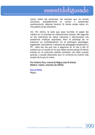 (como todas las personas). No pienses que no somos
     cariñosos, probablemente te vamos a sorprender
     positivamente, déjanos hacerlo. Si tienes dudas sobre mí,
     mis padres te las aclararán.

     10.- Por último, te pido que seas humilde. El papel del
     médico en mi proceso es relativamente escaso. Me seguirás
     en los exámenes de salud rutinarios y solucionarás mis
     problemas médicos asociados. Pero el abordaje de mi
     trastorno es multidisciplinar: en él participan psicólogos,
     logopedas, educadores, maestros de pedagogía terapéutica o
     PT… ellos son los que van a seguirme en mi día a día. El
     autismo es un puzzle en el que todos somos piezas Si tienes
     interés en mi evolución podrás contactar con ellos cuando
     quieras, y quizás descubras que mi universo es mucho más
     amplio de lo que tú crees.

     Por Cristina Ruiz, mamá de Migue (casi 8 añitos)
     Médico, madre, miembro de ASPAU

     EN LA FOTO:
     Migue.




en sentido figurado. revista literaria. año 4 num. 4 may/jun. 2011. Especial del Autismo   199
 