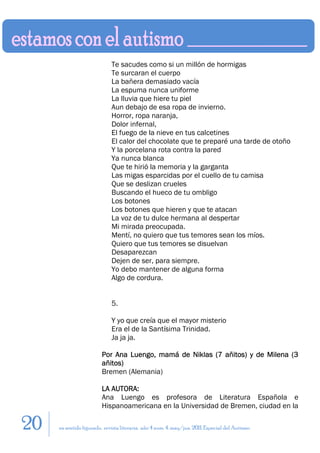 Te sacudes como si un millón de hormigas
                             Te surcaran el cuerpo
                             La bañera demasiado vacía
                             La espuma nunca uniforme
                             La lluvia que hiere tu piel
                             Aun debajo de esa ropa de invierno.
                             Horror, ropa naranja,
                             Dolor infernal,
                             El fuego de la nieve en tus calcetines
                             El calor del chocolate que te preparé una tarde de otoño
                             Y la porcelana rota contra la pared
                             Ya nunca blanca
                             Que te hirió la memoria y la garganta
                             Las migas esparcidas por el cuello de tu camisa
                             Que se deslizan crueles
                             Buscando el hueco de tu ombligo
                             Los botones
                             Los botones que hieren y que te atacan
                             La voz de tu dulce hermana al despertar
                             Mi mirada preocupada.
                             Mentí, no quiero que tus temores sean los míos.
                             Quiero que tus temores se disuelvan
                             Desaparezcan
                             Dejen de ser, para siempre.
                             Yo debo mantener de alguna forma
                             Algo de cordura.


                             5.

                             Y yo que creía que el mayor misterio
                             Era el de la Santísima Trinidad.
                             Ja ja ja.

                        Por Ana Luengo, mamá de Niklas (7 añitos) y de Milena (3
                        añitos)
                        Bremen (Alemania)

                        LA AUTORA:
                        Ana Luengo es profesora de Literatura Española e
                        Hispanoamericana en la Universidad de Bremen, ciudad en la

20   en sentido figurado. revista literaria. año 4 num. 4. may/jun. 2011. Especial del Autismo
 
