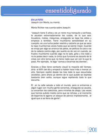 EN LA FOTO:
     Joaquín con Marta, su mamá.

     Marta Richter nos cuenta sobre Joaquín:

     “Joaquín tiene 5 años y es un nene muy tranquilo y cariñoso,
     le asustan extremadamente los ruidos, de lo que sea:
     licuadora, motos, máquinas, enseguida se tapa los oídos y
     empieza a temblar. Tiene muchísima sensibilidad en su
     cuerpito, es una lucha poder vestirlo y calzarlo ya que se saca
     la ropa muchísimas veces hasta que se siente mejor. Cuando
     se enoja por algo se arranca los pelos, se pellizca la cara o se
     da la cabeza contra algo, por suerte es de vez en cuando, se
     frustra muchísimo cuando algo no le sale, grita y tira todo y
     no le podes decir nada, lo único que funciona es sacarlo de la
     crisis con otro tema que no tiene nada que ver con lo que le
     pasó. Por ejemplo, le digo “vamos a lavarnos los dientes”.

     Gracias a Dios tiene contacto visual la mayoría del tiempo,
     diría el 60% del día y empezó a hablar hace más o menos un
     año. Siempre repitió desde los tres todo lo que escuchaba
     (ecolalia), pero ahora ya dentro de lo que puede se expresa
     bastante bien solito, aunque sigue repitiendo todo lo que
     escucha.

     Él en la calle saluda a todo el mundo, pero si entramos a
     algún lugar con mucha gente sonamos, enseguida se asusta.
     Le encantan los colectivos, pero mirarlos de abajo. Las veces
     que hemos subido medio como que se rehúsa, y al momento
     de bajarnos le agarra un ataque de pánico impresionante, al
     igual que si se llena de gente”.




en sentido figurado. revista literaria. año 4 num. 4 may/jun. 2011. Especial del Autismo   201
 