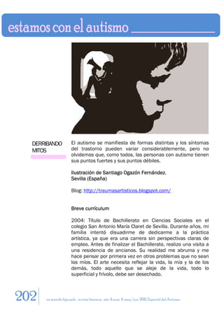 DERRIBANDO          El autismo se manifiesta de formas distintas y los síntomas
  MITOS               del trastorno pueden variar considerablemente, pero no
                      olvidemos que, como todos, las personas con autismo tienen
                      sus puntos fuertes y sus puntos débiles.

                      Ilustración de Santiago Ogazón Fernández.
                      Sevilla (España)

                      Blog: http://traumasartisticos.blogspot.com/


                      Breve currículum

                      2004: Título de Bachillerato en Ciencias Sociales en el
                      colegio San Antonio María Claret de Sevilla. Durante años, mi
                      familia intentó disuadirme de dedicarme a la práctica
                      artística, ya que era una carrera sin perspectivas claras de
                      empleo. Antes de finalizar el Bachillerato, realizo una visita a
                      una residencia de ancianos. Su realidad me abruma y me
                      hace pensar por primera vez en otros problemas que no sean
                      los míos. El arte necesita reflejar la vida, la mía y la de los
                      demás, todo aquello que se aleje de la vida, todo lo
                      superficial y frívolo, debe ser desechado.



202   en sentido figurado. revista literaria. año 4 num. 4. may/jun. 2011. Especial del Autismo
 