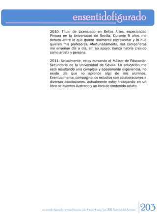2010: Título de Licenciado en Bellas Artes, especialidad
       Pintura en la Universidad de Sevilla. Durante 5 años me
       debato entre lo que quiero realmente representar y lo que
       quieren mis profesores. Afortunadamente, mis compañeros
       me enseñan día a día, sin su apoyo, nunca habría crecido
       como artista y persona.

       2011: Actualmente, estoy cursando el Máster de Educación
       Secundaria de la Universidad de Sevilla. La educación me
       está resultando una compleja y apasionante experiencia, no
       existe día que no aprende algo de mis alumnos.
       Eventualmente, compagino los estudios con colaboraciones a
       diversas asociaciones, actualmente estoy trabajando en un
       libro de cuentos ilustrado y un libro de contenido adulto.




en sentido figurado. revista literaria. año 4 num. 4 may/jun. 2011. Especial del Autismo   203
 
