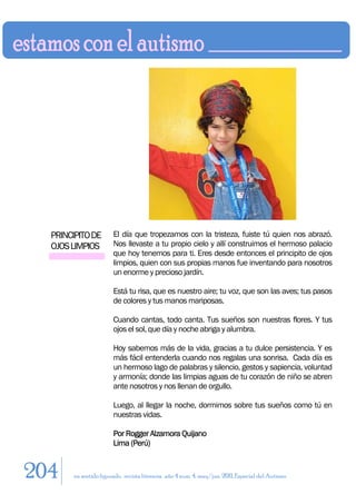 PRINCIPITO DE        El día que tropezamos con la tristeza, fuiste tú quien nos abrazó.
  OJOS LIMPIOS         Nos llevaste a tu propio cielo y allí construimos el hermoso palacio
                       que hoy tenemos para ti. Eres desde entonces el principito de ojos
                       limpios, quien con sus propias manos fue inventando para nosotros
                       un enorme y precioso jardín.

                       Está tu risa, que es nuestro aire; tu voz, que son las aves; tus pasos
                       de colores y tus manos mariposas.

                       Cuando cantas, todo canta. Tus sueños son nuestras flores. Y tus
                       ojos el sol, que día y noche abriga y alumbra.

                       Hoy sabemos más de la vida, gracias a tu dulce persistencia. Y es
                       más fácil entenderla cuando nos regalas una sonrisa. Cada día es
                       un hermoso lago de palabras y silencio, gestos y sapiencia, voluntad
                       y armonía; donde las limpias aguas de tu corazón de niño se abren
                       ante nosotros y nos llenan de orgullo.

                       Luego, al llegar la noche, dormimos sobre tus sueños como tú en
                       nuestras vidas.

                       Por Rogger Alzamora Quijano
                       Lima (Perú)


204    en sentido figurado. revista literaria. año 4 num. 4. may/jun. 2011. Especial del Autismo
 