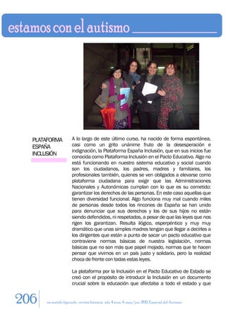 PLATAFORMA          A lo largo de este último curso, ha nacido de forma espontánea,
  ESPAÑA              casi como un grito unánime fruto de la desesperación e
                      indignación, la Plataforma España Inclusión, que en sus inicios fue
  INCLUSIÓN           conocida como Plataforma Inclusión en el Pacto Educativo. Algo no
                      está funcionando en nuestro sistema educativo y social cuando
                      son los ciudadanos, los padres, madres y familiares, los
                      profesionales también, quienes se ven obligados a elevarse como
                      plataforma ciudadana para exigir que las Administraciones
                      Nacionales y Autonómicas cumplan con lo que es su cometido:
                      garantizar los derechos de las personas. En este caso aquellas que
                      tienen diversidad funcional. Algo funciona muy mal cuando miles
                      de personas desde todos los rincones de España se han unido
                      para denunciar que sus derechos y los de sus hijos no están
                      siendo defendidos, ni respetados, a pesar de que las leyes que nos
                      rigen los garantizan. Resulta ilógico, esperpéntico y muy muy
                      dramático que unas simples madres tengan que llegar a decirles a
                      los dirigentes que están a punto de sacar un pacto educativo que
                      contraviene normas básicas de nuestra legislación, normas
                      básicas que no son más que papel mojado, normas que te hacen
                      pensar que vivimos en un país justo y solidario, pero la realidad
                      choca de frente con todas estas leyes.

                      La plataforma por la Inclusión en el Pacto Educativo de Estado se
                      creó con el propósito de introducir la Inclusión en un documento
                      crucial sobre la educación que afectaba a todo el estado y que


206   en sentido figurado. revista literaria. año 4 num. 4. may/jun. 2011. Especial del Autismo
 