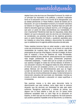 dejaba fuera a los alumnos con Diversidad Funcional. Su misión en
       un principio fue recordarle a los políticos, y sectores implicados
       tanto en la educación como en el mundo de la discapacidad, que
       se estaba planteando un Pacto Político y Social de Estado por la
       Educación, sin que la diversidad funcional y la inclusión educativa
       se trataran en ninguno de los puntos. Nuestros hijos son parte del
       sistema educativo igual que cualquier alumno, y sin embargo ¿por
       qué para un pacto de estas características sus necesidades no
       eran importantes? Recibimos todo tipo de respuestas, todas ellas
       dejaron ver que la educación para los alumnos con diversidad no
       se consideraba una prioridad dentro de los objetivos generales
       para un pacto Educativo de Estado, y quedarían apartados para
       ser tratados en otros foros, debates y documentos. Se evidenció
       que no estábamos en la agenda política educativa de este país.

       Todas nosotras tenemos hijos en edad escolar y cada inicio de
       curso nos encontramos con lo mismo, no se tienen en cuenta las
       necesidades de nuestros hijos. El resto de padres sólo debe
       preocuparse de que los niños lleguen a tiempo al colegio, de llevar
       todo el material y firmar los boletines de notas trimestrales.
       Nuestra realidad es otra, debemos preocuparnos de que nuestros
       hijos tengan profesorado de apoyo, profesorado preparado,
       materiales adaptados... Y sobre todo que se cumpla una premisa
       que aparece recogida en todas las normas básicas: el derecho a
       una educación inclusiva. Por desgracia todos los años afrontamos
       el inicio de curso con ansiedad y temor, y en muchos casos con
       peleas titánicas con las Administraciones para que se hagan
       cumplir los derechos de nuestros hijos. Es vergonzoso ver como
       año tras año se recorta profesorado de apoyo, fundamental para la
       intervención educativa del alumnado con diversidad, mientras se
       invierte el dinero destinado a educación en cosas superfluas e
       innecesarias.

       Nos pusimos manos a la obra para denunciar tanto la
       discriminación que esto conlleva, como dejar claro la extrema
       situación que los alumnos con diversidad de este país están
       sufriendo. Recogimos testimonios y noticias de prensa, que
       dejaron con la boca abierta a más de uno. En pocas horas
       habíamos recopilado todo un Libro Rojo de la educación en
       España, un libro rojo que era el de la vergüenza. No hubo persona
       que pudiera quedarse impasible ante tal documento. La evidencia,

en sentido figurado. revista literaria. año 4 num. 4 may/jun. 2011. Especial del Autismo   207
 