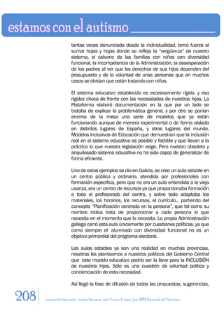tantas veces denunciada desde la individualidad, tomó fuerza al
                      sumar hojas y hojas donde se refleja la “vergüenza” de nuestro
                      sistema, el calvario de las familias con niños con diversidad
                      funcional, la incompetencia de la Administración, la desesperación
                      de los padres al ver que los derechos de sus hijos dependen del
                      presupuesto y de la voluntad de unas personas que en muchos
                      casos se olvidan que están tratando con niños.

                      El sistema educativo establecido es excesivamente rígido, y esa
                      rigidez choca de frente con las necesidades de nuestros hijos. La
                      Plataforma elaboró documentación en la que por un lado se
                      trataba de explicar la problemática general, y por otro se ponían
                      encima de la mesa una serie de modelos que ya están
                      funcionando aunque de manera experimental o de forma aislada
                      en distintos lugares de España, y otros lugares del mundo.
                      Modelos Inclusivos de Educación que demuestran que la inclusión
                      real en el sistema educativo es posible y factible y que llevan a la
                      práctica lo que nuestra legislación exige. Pero nuestro obsoleto y
                      anquilosado sistema educativo no ha sido capaz de generalizar de
                      forma eficiente.

                      Uno de estos ejemplos se dio en Galicia, se creo un aula estable en
                      un centro público y ordinario, atendida por profesionales con
                      formación específica, pero que no era un aula entendida a la vieja
                      usanza, era un centro de recursos ya que proporcionaba formación
                      a todo el profesorado del centro, y sobre todo adaptaba los
                      materiales, los horarios, los recursos, el currículo... partiendo del
                      concepto “Planificación centrada en la persona”, que tal como su
                      nombre indica trata de proporcionar a cada persona lo que
                      necesita en el momento que lo necesita. La propia Administración
                      gallega cerró esta aula únicamente por cuestiones políticas, ya que
                      como siempre el alumnado con diversidad funcional no es un
                      objetivo primordial del programa electoral.

                      Las aulas estables ya son una realidad en muchas provincias,
                      nosotras les planteamos a nuestros políticos del Gobierno Central
                      que este modelo educativo podría ser la llave para la INCLUSIÓN
                      de nuestros hijos. Sólo es una cuestión de voluntad política y
                      concienciación de esta necesidad.

                      Así llegó la fase de difusión de todas las propuestas, sugerencias,

208   en sentido figurado. revista literaria. año 4 num. 4. may/jun. 2011. Especial del Autismo
 
