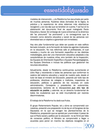 modelos de intervención... y la Plataforma fue escuchada por parte
       de muchas personas. Nuestras ideas (tomadas de la lógica, la
       práctica y la experiencia de otros sistemas más abiertos) se
       recogieron, y se nos dijo que se tendrían en cuenta. Y así fue en la
       elaboración del documento final de aquel malogrado Pacto
       Educativo y Social. Sin embargo de nuevo entramos en la dinámica
       del "se procurará" "se promoverá" y no conseguimos que la
       inclusión como derecho educativo y social de las personas con
       diversidad sea un objetivo a garantizar con inmediatez.

       Hay otro pilar fundamental que debe ser puesto en este edificio
       llamado inclusión, es la formación de todos los agentes implicados
       en la educación. No nos referimos sólo al profesorado, el cual
       necesita y mucho de una formación específica en las distintas
       metodologías, para dar una intervención educativa adaptada a las
       características de nuestros niños, sino también de la Inspección,
       los Equipos de Orientación Específica o Equipos Psicopedagógicos,
       los Equipos Directivos e incluso los políticos que gestionan los
       recursos educativos.

       Actualmente, desde la Plataforma continuamos aumentando el
       Libro Rojo y recordando a todas las personas que conforman la
       cadena del sistema educativo y social de nuestro país, desde el
       tutor de base al ministro de Educación, pasando por todo tipo de
       profesores, directivas de colegios o institutos, inspectores de
       educación, políticos o gestores de los recursos en cada
       administración, Consejeros y presidentes de autonomías,
       asociaciones, sectores de la discapacidad...que otro tipo de
       educación es posible, y además es un derecho fundamental de
       todos los ciudadanos que se está incumpliendo por razones
       discriminatorias.

       El trabajo de la Plataforma ha dado sus frutos.

       El grupo Parlamentario Popular, tal y cómo se comprometió con
       nosotras, presentó una proposición no de ley en el Congreso de los
       Diputados en la que se recogen los planteamientos de la
       Plataforma, proposición que se aprobó por unanimidad. A pesar de
       que el Pacto social y político por la educación no se firmó por falta
       de consenso político, el Ministro se comprometió a llegar a
       acuerdos para poner en marcha los objetivos recogidos en el

en sentido figurado. revista literaria. año 4 num. 4 may/jun. 2011. Especial del Autismo   209
 