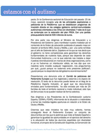 pacto. En la Conferencia sectorial de Educación del pasado 25 de
                        mayo, apareció recogida una de las principales aspiraciones o
                        peticiones de la Plataforma: que se establezcan programas de
                        inversión directa en los colegios (gobierno central+comunidades
                        autónomas) orientados a los niños con diversidad. Y esto es lo que
                        se contempla con la extensión del plan PROA. Con una partida
                        presupuestaria total de 500 millones de euros.

                        Por otra parte nos dirigimos al Ministro de Educación y a
                        Presidencia del Gobierno para manifestar nuestro malestar por el
                        contenido de la Orden de educación publicada el pasado mayo en
                        relación al territorio MEC, Ceuta y Melilla, y por una carta remitida
                        por el Jefe de Gabinete del sr. Zapatero en la que se nos decía que
                        el gobierno no tiene competencias para garantizar los derechos
                        fundamentales de nuestros hijos, porque eso depende de cada
                        Comunidad Autónoma, y en la que además nos instaba a dejar
                        nuestras reivindicaciones en manos de otras organizaciones, como
                        si ya no fuéramos un interlocutor válido, se nos dijo que con
                        nosotros sería inviable cualquier negociación, nos preguntamos
                        por qué, ¿quizá porque no cedemos ante presiones políticas?,
                        ¿quizá porque no dependemos del gobierno económicamente?

                        Presentamos una denuncia ante el Comité de peticiones del
                        Parlamento Europeo que fue registrada y estamos a la espera de
                        resolución. El texto de la denuncia puede leerse en el blog de la
                        Plataforma España Inclusión, al igual que los documentos
                        enviados para fundamentarla; ha sido enviada por más de 20
                        familias de todo el territorio nacional a modo individual, este tipo
                        de Denuncias no se pueden realizar de forma colectiva.

                        Nos dirigimos a los Presidentes de la Confederación autismo
                        España, CERMI y FEAPS, informando de la situación e instándoles
                        a tomar las medidas legales oportunas en relación a la Orden de
                        Ceuta y Melilla.

                        Creemos que esta iniciativa ha sido muy valiente, hemos
                        conseguido llevar al Parlamento Europeo un conjunto de
                        documentos con los que le pedimos que inste al Estado Español a
                        garantizar la igualdad de oportunidades en el ejercicio del derecho
                        a la educación de todos los alumnos españoles con diversidad
                        funcional, al amparo de la Constitución Española, la Convención de

210   en sentido figurado. revista literaria. año 4 num. 4. may/jun. 2011. Especial del Autismo
 