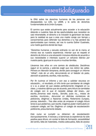la ONU sobre los derechos humanos de las personas con
       discapacidad, La LOE, La LISMI, y la carta de derechos
       fundamentales de la Unión Europea.

       El camino que existe actualmente para acceder a la educación
       dotando a nuestros hijos de las oportunidades que necesitan es
       casi intransitable, el derecho a la inclusión lo garantizan las leyes
       pero la realidad es que o eres una madre coraje con tiempo y
       conocimientos para defender tus derechos o tu hijo perderá las
       oportunidades que merece, así nos lo cuenta Esther Cuadrado,
       una madre guerrera donde las haya:

       ”Derechos humanos y escuela ordinaria no van de la mano, al
       menos esa es nuestra experiencia. Intentar que se respete el
       derecho de Arturo a una educación inclusiva efectiva de acuerdo a
       sus necesidades e intereses supone un esfuerzo titánico por
       nuestra parte, igual que le ocurre a muchas familias.

       Llevamos tres años en una carrera de obstáculos. Decidimos
       seguir en la carrera, y además exigir que nos retiren las vallas.
       Primero en Atención temprana, donde para conseguir un informe
       “oficial”, más de un año, denunciando en el Valedor do pobo,
       atención al paciente, escritos, más escritos...

       Por fin tuvimos el informe y con eso a solicitar recursos en
       educación.... el resultado...el niño tenía que cambiarse de colegio
       sí o sí, a pesar de que estaba perfectamente integrado en su
       clase...y nosotros dijimos que de acuerdo, pero Arturo se cambiaba
       de colegio con lo que él necesite debajo del brazo... por
       escrito...tenemos esta manía... Sencillo, pues no..., meses de
       escritos, reuniones.., denunciar en distintas comisiones de
       peticiones, dirigirnos a Naciones Unidas, Parlamento Europeo,
       prensa, televisión... Tres días antes de empezar el colegio Arturo
       tenía lo que pedíamos y por escrito. Exigimos poder matricularlo en
       cualquier colegio, así fue. Elegimos un colegio de escolarización
       preferente, presuntamente dotado.

       Este curso se cumplió su dictamen de escolarización
       escrupulosamente. A trancas y a barrancas la experiencia ha sido
       positiva para Arturo, sin contar la falta de formación, accesibilidad
       del centro, falta de materiales, medios adecuados, falta de acceso

en sentido figurado. revista literaria. año 4 num. 4 may/jun. 2011. Especial del Autismo   211
 