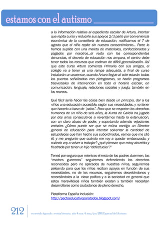 a la información relativa al expediente escolar de Arturo, intentar
                        que repita curso y reducirle sus apoyos 2/3 parte por conveniencia
                        económica de la consellería de educación, notificarnos el 7 de
                        agosto que el niño repite sin nuestro consentimiento... Parte lo
                        hemos suplido con una maleta de materiales, confeccionados y
                        pagados por nosotros...el resto con las correspondientes
                        denuncias, el decreto de educación nos ampara, el centro debe
                        tener todos los recursos que estiman de difícil generalización. Así
                        que este curso Arturo comienza Primaria con sus amigos, el
                        colegio va a tener ya una rampa adecuada, a final de curso
                        instalarán un ascensor, cuando Arturo llegue al cole estarán todas
                        las puertas señalizadas con pictogramas, se harán programas
                        trasversales de intervención en todo el horario escolar, en
                        comunicación, lenguaje, relaciones sociales y juego, también en
                        los recreos.

                        Qué fácil sería hacer las cosas bien desde un principio, dar a los
                        niños una educación accesible, según sus necesidades, y no tener
                        que hacerlo a base de “palos”. Para que se respeten los derechos
                        humanos de un niño de seis años, la Xunta de Galicia ha jugado
                        por dos años consecutivos a reventarnos hasta la extenuación,
                        con un claro abuso de poder, y soportando además vejaciones
                        verbales ¿Cómo puede ser que se reúna contigo un Director
                        general de educación para intentar solventar la cantidad de
                        estupideces que han hecho sus subordinados, vamos que me citó
                        él, y me pregunte que cuándo me voy a quedar embarazada, y
                        cuándo voy a volver a trabajar? ¿qué piensan que estoy aburrida y
                        frustrada por tener un hijo “defectuoso”?”

                        Tened por seguro que mientras el resto de los padres duermen, las
                        “madres guerreras” seguiremos defendiendo los derechos
                        reconocidos pero no aplicados de nuestros niños, seguiremos
                        peleando para que los niños reciban apoyos en función de sus
                        necesidades, no de los recursos, seguiremos desvelándonos y
                        recordándoles a la clase política y a la sociedad en general que
                        estos maravillosos niños también existen y también necesitan
                        desarrollarse como ciudadanos de pleno derecho.

                        Plataforma España Inclusión:
                        http://pactoeducativoparatodos.blogspot.com/


212   en sentido figurado. revista literaria. año 4 num. 4. may/jun. 2011. Especial del Autismo
 