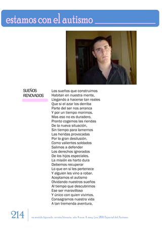 SUEÑOS                Los sueños que construimos
  RENOVADOS             Habitan en nuestra mente,
                        Llegando a hacerse tan reales
                        Que si el azar los derriba
                        Parte del ser nos arranca
                        Y por un tiempo morimos.
                        Mas eso no es duradero,
                        Pronto cogemos las riendas
                        De la nueva situación,
                        Sin tiempo para lamernos
                        Las heridas provocadas
                        Por la gran desilusión.
                        Como valientes soldados
                        Salimos a defender
                        Los derechos ignorados
                        De los hijos especiales.
                        La misión es harto dura
                        Debemos recuperar
                        Lo que en sí les pertenece
                        Y alguien les vino a robar.
                        Aceptamos el autismo
                        Olvidando nuestros sueños
                        Al tiempo que descubrimos
                        Ese ser maravilloso
                        Y único con quien vivimos.
                        Consagramos nuestra vida
                        A tan tremenda aventura,


214   en sentido figurado. revista literaria. año 4 num. 4. may/jun. 2011. Especial del Autismo
 